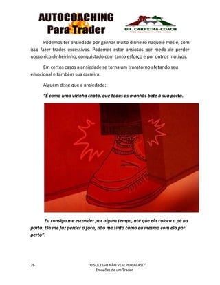 26 “O SUCESSO NÃO VEM POR ACASO”
Emoções de um Trader
Podemos ter ansiedade por ganhar muito dinheiro naquele mês e, com
isso fazer trades excessivos. Podemos estar ansiosos por medo de perder
nosso rico dinheirinho, conquistado com tanto esforço e por outros motivos.
Em certos casos a ansiedade se torna um transtorno afetando seu
emocional e também sua carreira.
Alguém disse que a ansiedade;
“É como uma vizinha chata, que todas as manhãs bate à sua porta.
Eu consigo me esconder por algum tempo, até que ela coloca o pé na
porta. Ela me faz perder o foco, não me sinto como eu mesmo com ela por
perto”.
 