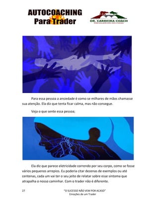 27 “O SUCESSO NÃO VEM POR ACASO”
Emoções de um Trader
Para essa pessoa a ansiedade é como se milhares de mãos chamasse
sua atenção. Ela diz que tenta ficar calma, mas não consegue.
Veja o que sente essa pessoa;
Ela diz que parece eletricidade correndo por seu corpo, como se fosse
vários pequenos arrepios. Eu poderia citar dezenas de exemplos ou até
centenas, cada um vai ter o seu jeito de relatar sobre esse sintoma que
atrapalha o nosso caminhar. Com o trader não é diferente.
 