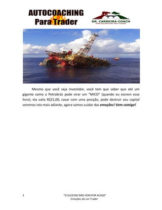 3 “O SUCESSO NÃO VEM POR ACASO”
Emoções de um Trader
Mesmo que você seja investidor, você tem que saber que até um
gigante como a Petrobrás pode virar um “MICO” (quando eu escrevi esse
livro), ela valia R$21,00, casar com uma posição, pode destruir seu capital
veremos isto mais adiante, agora vamos cuidar das emoções! Vem comigo!
 