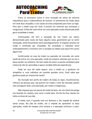 30 “O SUCESSO NÃO VEM POR ACASO”
Emoções de um Trader
Como já mencionei acima é uma sensação de alerta de extrema
importância para a sobrevivência do homem. O sentimento do medo deixa
em você duas situações; o seu corpo vai estar preparado para lutar ou fugir.
Para que o medo surja em você, é preciso um estimulo que provoque a
insegurança. O fato de você entrar em uma operação muito alavancada pode
gerar ansiedade e medo.
Continuando, ele tem a sensação de nos trazer um alerta,
demonstrado pelo receio de fazer alguma coisa, geralmente por se sentir
ameaçado, tanto fisicamente como psicologicamente. A resposta anterior ao
medo é conhecida por ansiedade. Na ansiedade o individuo teme
antecipadamente o encontro com a situação ou objeto que possa lhe causar
algum mal.
Confirmando no caso do trader ou operador de mercado, ele sente
medo de entrar em uma operação, medo de comprar achando que vai cair e
possa perder seu dinheiro. Ele tem medo de entrar na ponta vendedora pelo
motivo de não ter aprendido a operar vendido (falta de experiência).
Pode ser que ele saiba operar, mas o medo ou a ganância vai
atrapalhar e, esse indivíduo vai cometer grandes erros. Você sabia que
ganância pode ser sintoma de medo?
No mercado tem perfis de traders de todos os tipos. Encontraremos
milhares de pessoas que, até querem ser trader e viver do mercado, porém
não conseguem fazer uma operação, por medo e insegurança.
Não esqueça que um pouco de medo faz bem, ele nos alerta do perigo
nos fazendo ter cautela, esse seria o medo bom. Ele lhe faz ficar atento em
todas as áreas de sua vida.
O medo ruim, é quando vem em demasia e, lhe impede de realizar
várias coisas. Na vida do trader, ele o impede de aproveitar as boas
operações, medo de estopar uma compra e a operação continuar a subir.
 