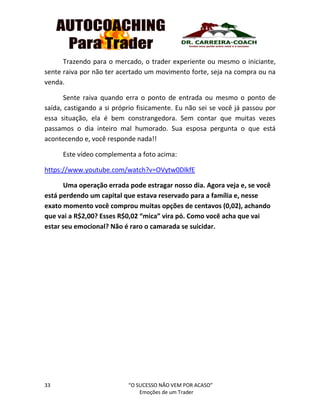 33 “O SUCESSO NÃO VEM POR ACASO”
Emoções de um Trader
Trazendo para o mercado, o trader experiente ou mesmo o iniciante,
sente raiva por não ter acertado um movimento forte, seja na compra ou na
venda.
Sente raiva quando erra o ponto de entrada ou mesmo o ponto de
saída, castigando a si próprio fisicamente. Eu não sei se você já passou por
essa situação, ela é bem constrangedora. Sem contar que muitas vezes
passamos o dia inteiro mal humorado. Sua esposa pergunta o que está
acontecendo e, você responde nada!!
Este vídeo complementa a foto acima:
https://www.youtube.com/watch?v=OVytw0DlkfE
Uma operação errada pode estragar nosso dia. Agora veja e, se você
está perdendo um capital que estava reservado para a família e, nesse
exato momento você comprou muitas opções de centavos (0,02), achando
que vai a R$2,00? Esses R$0,02 “mica” vira pó. Como você acha que vai
estar seu emocional? Não é raro o camarada se suicidar.
 
