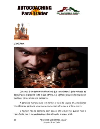 34 “O SUCESSO NÃO VEM POR ACASO”
Emoções de um Trader
GANÂNCIA
Ganância é um sentimento humano que se caracteriza pela vontade de
possuir para si próprio tudo o que admira. É a vontade exagerada de possuir
qualquer coisa, um desejo excessivo.
A ganância humana não tem limites e não da trégua. Os americanos
consideram a ganância um assunto muito mais sério que a própria morte.
O homem não se contenta com pouco, ele sempre vai querer mais e
mais. Saiba que o mercado não perdoa, ele pode pisotear você.
 