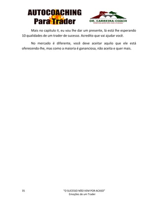 35 “O SUCESSO NÃO VEM POR ACASO”
Emoções de um Trader
Mais no capitulo II, eu vou lhe dar um presente, lá está lhe esperando
10 qualidades de um trader de sucesso. Acredito que vai ajudar você.
No mercado é diferente, você deve aceitar aquilo que ele está
oferecendo-lhe, mas como a maioria é gananciosa, não aceita e quer mais.
 
