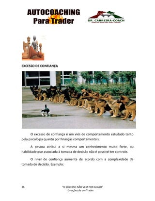 36 “O SUCESSO NÃO VEM POR ACASO”
Emoções de um Trader
EXCESSO DE CONFIANÇA
O excesso de confiança é um viés de comportamento estudado tanto
pela psicologia quanto por finanças comportamentais.
A pessoa atribui a si mesma um conhecimento muito forte, ou
habilidade que associada à tomada de decisão não é possível ter controle.
O nível de confiança aumenta de acordo com a complexidade da
tomada de decisão. Exemplo:
 