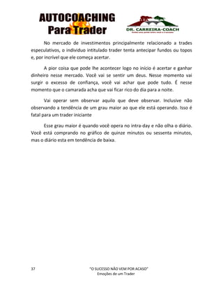 37 “O SUCESSO NÃO VEM POR ACASO”
Emoções de um Trader
No mercado de investimentos principalmente relacionado a trades
especulativos, o individuo intitulado trader tenta antecipar fundos ou topos
e, por incrível que ele começa acertar.
A pior coisa que pode lhe acontecer logo no início é acertar e ganhar
dinheiro nesse mercado. Você vai se sentir um deus. Nesse momento vai
surgir o excesso de confiança, você vai achar que pode tudo. É nesse
momento que o camarada acha que vai ficar rico do dia para a noite.
Vai operar sem observar aquilo que deve observar. Inclusive não
observando a tendência de um grau maior ao que ele está operando. Isso é
fatal para um trader iniciante
Esse grau maior é quando você opera no intra-day e não olha o diário.
Você está comprando no gráfico de quinze minutos ou sessenta minutos,
mas o diário esta em tendência de baixa.
 