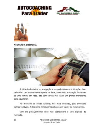 38 “O SUCESSO NÃO VEM POR ACASO”
Emoções de um Trader
NEGAÇÃO Á DISCIPLINA
A falta de disciplina ou a negação a ela pode trazer-nos situações bem
delicadas. Um endividamento pode ser fatal, colocando a situação financeira
de uma família em risco. Isto com certeza vai trazer um grande transtorno
para aquele lar.
No mercado de renda variável, fica mais delicado, pois envolverá
outras variáveis. A disciplina é indispensável para um trader ou mesmo vital.
Sem ela possivelmente você não sobreviverá e será expulso do
mercado.
 