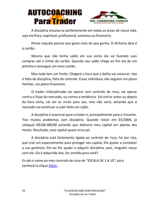 39 “O SUCESSO NÃO VEM POR ACASO”
Emoções de um Trader
A disciplina encaixa-se perfeitamente em todas as áreas de nossa vida,
seja ela física, espiritual, profissional, amorosa ou financeira.
Pense naquela pessoa que gasta mais do que ganha. O dinheiro dela é
o cartão.
Mesmo que não tenha saldo em sua conta ela vai fazendo suas
compras até o limite do cartão. Quando seu saldo chega ao fim ela da um
jeitinho e consegue um novo cartão.
Mas tudo tem um limite. Chegará a hora que a bolha vai estourar. Isto
é falta de disciplina, falta de controle. Esses indivíduos não seguem um plano
familiar, um plano financeiro.
O trader indisciplinado vai operar sem controle de risco, vai operar
contra o fluxo do mercado, ou contra a tendência. Vai entrar antes ou depois
da hora certa, vai ver os sinais para sair, mas não sairá, achando que o
mercado vai continuar a subir feito um rojão.
A disciplina é essencial para o trader e, principalmente para o iniciante.
Tive muitos problemas com disciplina. Quando iniciei em 01/2004, já
coloquei R$100.000,00 achando que dobraria meu capital em apenas dez
meses. Resultado, esse capital quase virou pó.
A disciplina está fortemente ligada ao controle de risco, foi por isto,
que criei um especialmente para proteger seu capital, lhe ajudar a combater
a sua ganância. Ele vai lhe ajudar a adquirir disciplina, pois, ninguém nasce
com ela. Ela é adquirida isto, faz sentido para você?
Eu dei o nome ao meu controle de risco de “ESCALA DE 1 A 10”, para
conhecê-la clique AQUI.
 