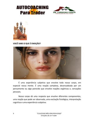 4 “O SUCESSO NÃO VEM POR ACASO”
Emoções de um Trader
VOCÊ SABE O QUE É EMOÇÃO?
É uma experiência subjetiva que envolve todo nosso corpo, em
especial nossa mente. É uma reação complexa, desencadeada por um
pensamento ou algo parecido que envolve reações orgânicas e, sensações
pessoais.
Nosso corpo dá uma resposta que envolve diferentes componentes,
uma reação que pode ser observada, uma excitação fisiológica, interpretação
cognitiva e uma experiência subjetiva.
 