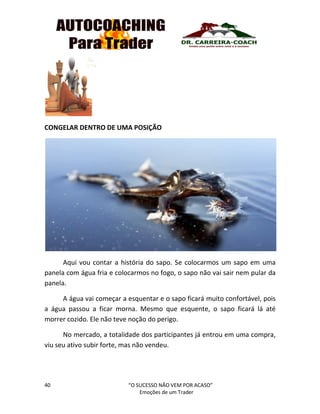 40 “O SUCESSO NÃO VEM POR ACASO”
Emoções de um Trader
CONGELAR DENTRO DE UMA POSIÇÃO
Aqui vou contar a história do sapo. Se colocarmos um sapo em uma
panela com água fria e colocarmos no fogo, o sapo não vai sair nem pular da
panela.
A água vai começar a esquentar e o sapo ficará muito confortável, pois
a água passou a ficar morna. Mesmo que esquente, o sapo ficará lá até
morrer cozido. Ele não teve noção do perigo.
No mercado, a totalidade dos participantes já entrou em uma compra,
viu seu ativo subir forte, mas não vendeu.
 
