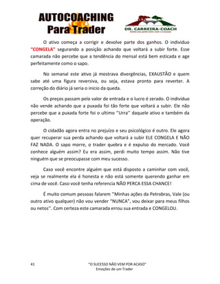 41 “O SUCESSO NÃO VEM POR ACASO”
Emoções de um Trader
O ativo começa a corrigir e devolve parte dos ganhos. O individuo
“CONGELA” segurando a posição achando que voltará a subir forte. Esse
camarada não percebe que a tendência do mensal está bem esticada e age
perfeitamente como o sapo.
No semanal este ativo já mostrava divergências, EXAUSTÃO e quem
sabe até uma figura reversiva, ou seja, estava pronto para reverter. A
correção do diário já seria o inicio da queda.
Os preços passam pelo valor de entrada e o lucro é zerado. O individuo
não vende achando que a puxada foi tão forte que voltará a subir. Ele não
percebe que a puxada forte foi o ultimo ‘’Urra’’ daquele ativo e também da
operação.
O cidadão agora entra no prejuízo e seu psicológico é outro. Ele agora
quer recuperar sua perda achando que voltará a subir ELE CONGELA E NÃO
FAZ NADA. O sapo morre, o trader quebra e é expulso do mercado. Você
conhece alguém assim? Eu era assim, perdi muito tempo assim. Não tive
ninguém que se preocupasse com meu sucesso.
Caso você encontre alguém que está disposto a caminhar com você,
veja se realmente ela é honesta e não está somente querendo ganhar em
cima de você. Caso você tenha referencia NÃO PERCA ESSA CHANCE!
É muito comum pessoas falarem ‘’Minhas ações da Petrobras, Vale (ou
outro ativo qualquer) não vou vender “NUNCA”, vou deixar para meus filhos
ou netos’’. Com certeza este camarada errou sua entrada e CONGELOU.
 