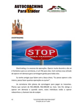 42 “O SUCESSO NÃO VEM POR ACASO”
Emoções de um Trader
OVERTRADING
Overtrading, é o excesso de operações. Operar muito durante o dia só
é fantástico para as corretoras, é um filé para elas. Com certeza essa atitude
de operar em demasia gera corretagem gorda para todas elas.
Eu tenho amigos que falam com a boca cheia; ‘’Eu posso operar o dia
inteiro, posso fazer quantas operações eu quiser’’.
As corretoras têm planos de corretagem para pegar os inocentes.
Planos que variam de R$1.000,00, R$2.000,00 ou mais. Isto lhe obriga a
operar em demasia e quando veem, estes indivíduos estão a operar
robozinhos e, chamam isto de scalper.
 