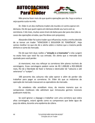 44 “O SUCESSO NÃO VEM POR ACASO”
Emoções de um Trader
Não precisa fazer mais do que quatro operações por dia. Faça a conta e
veja quanto custa no mês.
Dr. Elder é um dos melhores traders do mundo e é contra operar em
demasia. Ele diz que quem opera em demasia divide seu lucro com as
corretoras. E diz mais, muitas vezes tiram do bolso para dar para elas (são os
casos das operações erradas, que lhe deixa com prejuízos).
Alexandre Elder foi outro trader que influenciou muito a minha decisão
de se tornar um trader "VENCEDOR E SEGUIDOR DE TENDÊNCIA". Hoje
vamos meditar no que ele diz e alerta sobre o motivo que a maioria perde
dinheiro e some do mercado.
Ele diz que tem duas razões a "emoção e a insensatez" e elas surgem
na exata hora que você faz sua entrada. Ele alerta que o mercado está
ajustado para você perder.
Já mencionei, mas vou reforçar as corretoras têm planos incríveis de
corretagens. Essas corretagens podem variar de R$ 1.000,00 a R$2.000,00
reais, lhe dá a liberdade de fazer o famoso e destruidor de "calouros e até
veteranos" o "scalper".
100 porcento dos calouros não sabe operar e além de perder vão
trabalhar para pagar as corretoras. Dr. Elder diz que as indústrias de
operação de mercado massacram os operadores do mercado.
Os amadores não acreditam nisso, da mesma maneira que os
camponeses medievais não admitiam que minúsculos germes invisíveis
pudessem matá-los.
Se você ignorar a slippage e trabalhar com uma corretora que cobra
altas corretagens, estará agindo como os camponeses que bebe água do
poço da aldeia, durante uma epidemia de cólera.
 