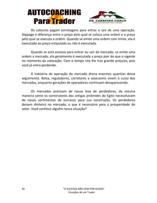 45 “O SUCESSO NÃO VEM POR ACASO”
Emoções de um Trader
Os calouros pagam corretagens para entrar e sair de uma operação.
Slippage é diferença entre o preço pelo qual se coloca uma ordem e o preço
pelo qual se executa a ordem. Quando se emite uma ordem com limite, ela é
executada ao preço estipulado ou não é executada.
Quando se está ansioso para entrar ou sair do mercado, se emite uma
ordem a mercado, ela geralmente é executada a preço pior do que o vigente
no momento da colocação. Com o tempo isto lhe traz grande prejuízo, pois
você já entra perdendo.
A indústria de operação do mercado drena enormes quantias desse
seguimento. Bolsa, reguladores, corretores e assessores vivem à custa dos
mercados, enquanto gerações de operadores continuam desaparecendo.
Os mercados precisam de novas leva de perdedores, da mesma
maneira como os construtores das antigas pirâmides do Egito necessitavam
de novos sortimentos de escravos para sua construção. Os perdedores
deixam dinheiro no mercado, o que é necessário para a prosperidade do
setor. Você conhece alguém nessa situação?
 