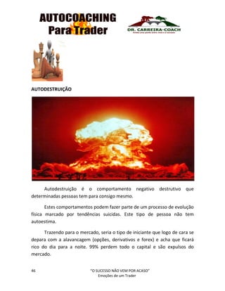 46 “O SUCESSO NÃO VEM POR ACASO”
Emoções de um Trader
AUTODESTRUIÇÃO
Autodestruição é o comportamento negativo destrutivo que
determinadas pessoas tem para consigo mesmo.
Estes comportamentos podem fazer parte de um processo de evolução
física marcado por tendências suicidas. Este tipo de pessoa não tem
autoestima.
Trazendo para o mercado, seria o tipo de iniciante que logo de cara se
depara com a alavancagem (opções, derivativos e forex) e acha que ficará
rico do dia para a noite. 99% perdem todo o capital e são expulsos do
mercado.
 