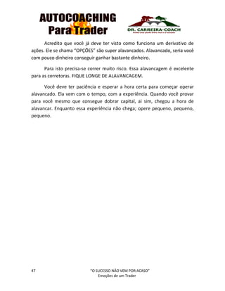 47 “O SUCESSO NÃO VEM POR ACASO”
Emoções de um Trader
Acredito que você já deve ter visto como funciona um derivativo de
ações. Ele se chama “OPÇÕES” são super alavancados. Alavancado, seria você
com pouco dinheiro conseguir ganhar bastante dinheiro.
Para isto precisa-se correr muito risco. Essa alavancagem é excelente
para as corretoras. FIQUE LONGE DE ALAVANCAGEM.
Você deve ter paciência e esperar a hora certa para começar operar
alavancado. Ela vem com o tempo, com a experiência. Quando você provar
para você mesmo que consegue dobrar capital, ai sim, chegou a hora de
alavancar. Enquanto essa experiência não chega; opere pequeno, pequeno,
pequeno.
 