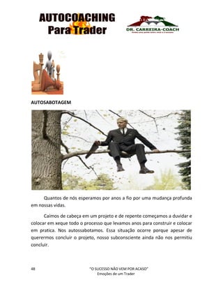 48 “O SUCESSO NÃO VEM POR ACASO”
Emoções de um Trader
AUTOSABOTAGEM
Quantos de nós esperamos por anos a fio por uma mudança profunda
em nossas vidas.
Caímos de cabeça em um projeto e de repente começamos a duvidar e
colocar em xeque todo o processo que levamos anos para construir e colocar
em pratica. Nos autossabotamos. Essa situação ocorre porque apesar de
querermos concluir o projeto, nosso subconsciente ainda não nos permitiu
concluir.
 