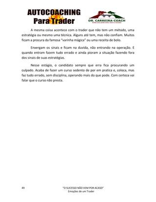 49 “O SUCESSO NÃO VEM POR ACASO”
Emoções de um Trader
A mesma coisa acontece com o trader que não tem um método, uma
estratégia ou mesmo uma técnica. Alguns até tem, mas não confiam. Muitos
ficam a procura da famosa “varinha mágica” ou uma receita de bolo.
Enxergam os sinais e ficam na duvida, não entrando na operação. E
quando entram fazem tudo errado e ainda pioram a situação fazendo fora
dos sinais de suas estratégias.
Nesse estágio, o candidato sempre que erra fica procurando um
culpado. Acaba de fazer um curso sedento de por em pratica e, coloca, mas
faz tudo errado, sem disciplina, operando mais do que pode. Com certeza vai
falar que o curso não presta.
 