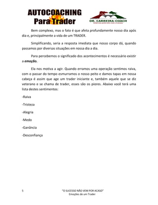 5 “O SUCESSO NÃO VEM POR ACASO”
Emoções de um Trader
Bem complexo, mas o fato é que afeta profundamente nosso dia após
dia e, principalmente a vida de um TRADER.
Simplificando, seria a resposta imediata que nosso corpo dá, quando
passamos por diversas situações em nossa dia a dia.
Para percebemos o significado dos acontecimentos é necessário existir
a emoção.
Ela nos motiva a agir. Quando erramos uma operação sentimos raiva,
com o passar do tempo esmurramos o nosso peito e damos tapas em nossa
cabeça é assim que age um trader iniciante e, também aquele que se diz
veterano e se chama de trader, esses são os piores. Abaixo você terá uma
lista destes sentimentos:
-Raiva
-Tristeza
-Alegria
-Medo
-Ganância
-Desconfiança
 