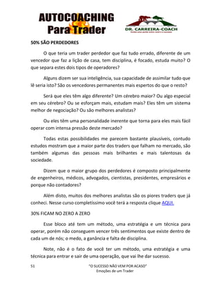 51 “O SUCESSO NÃO VEM POR ACASO”
Emoções de um Trader
50% SÃO PERDEDORES
O que teria um trader perdedor que faz tudo errado, diferente de um
vencedor que faz a lição de casa, tem disciplina, é focado, estuda muito? O
que separa estes dois tipos de operadores?
Alguns dizem ser sua inteligência, sua capacidade de assimilar tudo que
lê seria isto? São os vencedores permanentes mais espertos do que o resto?
Será que eles têm algo diferente? Um cérebro maior? Ou algo especial
em seu cérebro? Ou se esforçam mais, estudam mais? Eles têm um sistema
melhor de negociação? Ou são melhores analistas?
Ou eles têm uma personalidade inerente que torna para eles mais fácil
operar com intensa pressão deste mercado?
Todas estas possibilidades me parecem bastante plausíveis, contudo
estudos mostram que a maior parte dos traders que falham no mercado, são
também algumas das pessoas mais brilhantes e mais talentosas da
sociedade.
Dizem que o maior grupo dos perdedores é composto principalmente
de engenheiros, médicos, advogados, cientistas, presidentes, empresários e
porque não contadores?
Além disto, muitos dos melhores analistas são os piores traders que já
conheci. Nesse curso completíssimo você terá a resposta clique AQUI.
30% FICAM NO ZERO A ZERO
Esse bloco até tem um método, uma estratégia e um técnica para
operar, porém não conseguem vencer três sentimentos que existe dentro de
cada um de nós; o medo, a ganância e falta de disciplina.
Note, não é o fato de você ter um método, uma estratégia e uma
técnica para entrar e sair de uma operação, que vai lhe dar sucesso.
 