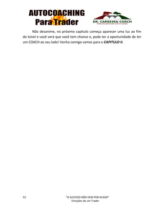 53 “O SUCESSO NÃO VEM POR ACASO”
Emoções de um Trader
Não desanime, no próximo capitulo começa aparecer uma luz ao fim
do túnel e você verá que você tem chance e, pode ter a oportunidade de ter
um COACH ao seu lado! Venha comigo vamos para o CAPITULO II.
 