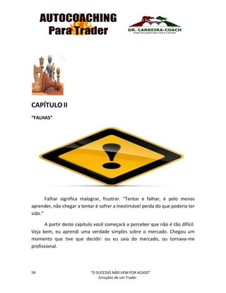 54 “O SUCESSO NÃO VEM POR ACASO”
Emoções de um Trader
CAPÍTULO II
“FALHAS”
Falhar significa malograr, frustrar. “Tentar e falhar, é pelo menos
aprender, não chegar a tentar é sofrer a inestimável perda do que poderia ter
sido.”
A partir deste capitulo você começará a perceber que não é tão difícil.
Veja bem, eu aprendi uma verdade simples sobre o mercado. Chegou um
momento que tive que decidir: ou eu saía do mercado, ou tornava-me
profissional.
 