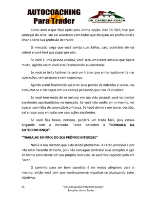 55 “O SUCESSO NÃO VEM POR ACASO”
Emoções de um Trader
Como amo o que faço optei pela ultima opção. Não foi fácil, tive que
começar do zero. Isto vai acontecer com todos que desejam ser profissional e
levar a sério sua profissão de trader.
O mercado exige que você corrija suas falhas, caso contrário ele vai
cobrar e você terá que pagar por elas.
Se você é uma pessoa ansiosa, você será um trader ansioso que opera
muito. Agindo assim você está favorecendo as corretoras.
Se você se irrita facilmente será um trader que entra rapidamente nas
operações, sem preparo e sem segurança.
Agindo assim fatalmente vai errar seus pontos de entradas e saídas, vai
esmurrar-se e dar tapas em sua cabeça pensando que isto irá resolver.
Se você tem medo de se arriscar em sua vida pessoal, você vai perder
excelentes oportunidades no mercado. Se você não confia em si mesmo, vai
operar com falta de convicção/confiança. Se você demora em tomar decisão,
vai atrasar suas entradas em operações excelentes.
Se você fica bravo, nervoso, perderá um trade fácil, pois estava
brigando com o mercado. Tente descobrir a “FORMULA DA
AUTOCONFIANÇA”.
“TRABALHE EM PROL DO SEU PRÓPRIO INTERESSE”
Não é o seu método que está tendo problemas. A razão principal é por
não estar fazendo dinheiro, pois não consegue controlar suas emoções e agir
de forma consistente em seu próprio interesse. Ai você fica caçando pelo em
“ovo”.
O caminho para ser bem sucedido é ter metas atingíveis para si
mesmo, então você tem que continuamente visualizar-se alcançando estes
objetivos.
 