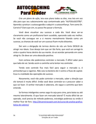 56 “O SUCESSO NÃO VEM POR ACASO”
Emoções de um Trader
Crie um plano de ação, leia esse plano todos os dias, mas leia em voz
alta para que seu subconsciente seja contaminado pela “AUTOSUGESTÃO”.
Aprenda a praticar a autossugestão e adquirir a autoconfiança. Tem como Dr.
Carreira? Claro que sim, eu posso lhe passar a formula.
Você deve visualizar seu sucesso a cada dia. Você deve ver-se
claramente como um profissional bem sucedido, operando cada vez melhor.
Se você não consegue ver a si mesmo mentalmente falando como um
sucesso, as chances de você ser um sucesso ficam muito distantes.
Daí vem a obrigação de termos dentro de nós um forte DESEJO de
atingir nos ideais. Esse desejo tem que ser tão forte, que você vai carregá-lo
vinte e quatro horas dentro da sua mente. Já vai acordar pensando em como
atingi-lo. Ele deve ser uma obcessão positiva.
Com certeza não poderemos controlar o mercado. É difícil saber para
que lado ele vai. Sendo assim o caminho seria tentar nos controlar.
Tendo este controle fica mais fácil para seguir o mercado e, é
primordial que o sigamos. Não caia na besteira de ir contra o fluxo de capital.
Essa é a realidade das operações de sucesso.
Novamente, você não pode controlar o mercado, saber a direção que
ele tomará é muito difícil. Então você deve controlar-se e procurar saber o
que vai fazer. O senhor mercado é soberano, ele segue o caminho que bem
entende.
Se formos inteligentes vamos segui-lo seja para cima, para baixo ou até
mesmo lateralmente. O que fazer em mercado lateral? É muito difícil de ser
operado, você precisa de método poderoso, estratégia poderosa ou então é
melhor ficar de fora. http://drcarreiracoach.com.br/curso-de-analise-grafica-
bolsa-de-valores/
 
