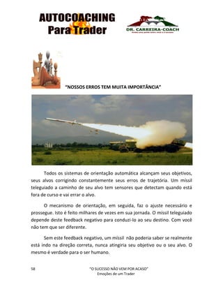 58 “O SUCESSO NÃO VEM POR ACASO”
Emoções de um Trader
“NOSSOS ERROS TEM MUITA IMPORTÂNCIA”
Todos os sistemas de orientação automática alcançam seus objetivos,
seus alvos corrigindo constantemente seus erros de trajetória. Um míssil
teleguiado a caminho de seu alvo tem sensores que detectam quando está
fora de curso e vai errar o alvo.
O mecanismo de orientação, em seguida, faz o ajuste necessário e
prossegue. Isto é feito milhares de vezes em sua jornada. O míssil teleguiado
depende deste feedback negativo para conduzi-lo ao seu destino. Com você
não tem que ser diferente.
Sem este feedback negativo, um míssil não poderia saber se realmente
está indo na direção correta, nunca atingiria seu objetivo ou o seu alvo. O
mesmo é verdade para o ser humano.
 