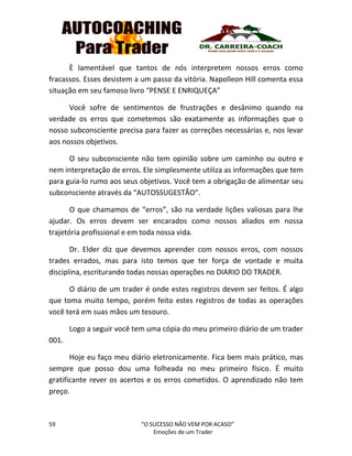59 “O SUCESSO NÃO VEM POR ACASO”
Emoções de um Trader
È lamentável que tantos de nós interpretem nossos erros como
fracassos. Esses desistem a um passo da vitória. Napolleon Hill comenta essa
situação em seu famoso livro “PENSE E ENRIQUEÇA”
Você sofre de sentimentos de frustrações e desânimo quando na
verdade os erros que cometemos são exatamente as informações que o
nosso subconsciente precisa para fazer as correções necessárias e, nos levar
aos nossos objetivos.
O seu subconsciente não tem opinião sobre um caminho ou outro e
nem interpretação de erros. Ele simplesmente utiliza as informações que tem
para guia-lo rumo aos seus objetivos. Você tem a obrigação de alimentar seu
subconsciente através da “AUTOSSUGESTÃO”.
O que chamamos de “erros”, são na verdade lições valiosas para lhe
ajudar. Os erros devem ser encarados como nossos aliados em nossa
trajetória profissional e em toda nossa vida.
Dr. Elder diz que devemos aprender com nossos erros, com nossos
trades errados, mas para isto temos que ter força de vontade e muita
disciplina, escriturando todas nossas operações no DIARIO DO TRADER.
O diário de um trader é onde estes registros devem ser feitos. É algo
que toma muito tempo, porém feito estes registros de todas as operações
você terá em suas mãos um tesouro.
Logo a seguir você tem uma cópia do meu primeiro diário de um trader
001.
Hoje eu faço meu diário eletronicamente. Fica bem mais prático, mas
sempre que posso dou uma folheada no meu primeiro físico. É muito
gratificante rever os acertos e os erros cometidos. O aprendizado não tem
preço.
 