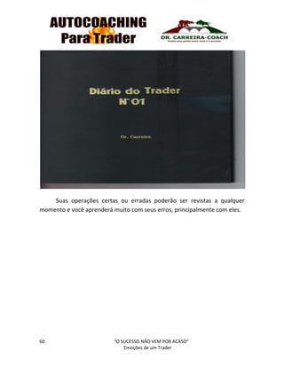 60 “O SUCESSO NÃO VEM POR ACASO”
Emoções de um Trader
Suas operações certas ou erradas poderão ser revistas a qualquer
momento e você aprenderá muito com seus erros, principalmente com eles.
 