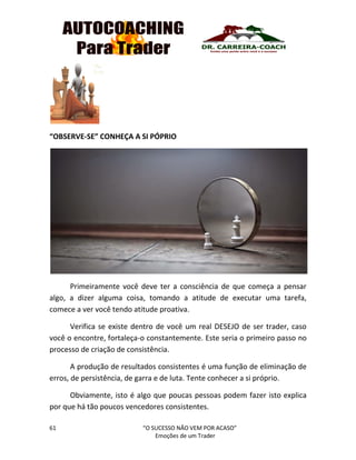 61 “O SUCESSO NÃO VEM POR ACASO”
Emoções de um Trader
“OBSERVE-SE” CONHEÇA A SI PÓPRIO
Primeiramente você deve ter a consciência de que começa a pensar
algo, a dizer alguma coisa, tomando a atitude de executar uma tarefa,
comece a ver você tendo atitude proativa.
Verifica se existe dentro de você um real DESEJO de ser trader, caso
você o encontre, fortaleça-o constantemente. Este seria o primeiro passo no
processo de criação de consistência.
A produção de resultados consistentes é uma função de eliminação de
erros, de persistência, de garra e de luta. Tente conhecer a si próprio.
Obviamente, isto é algo que poucas pessoas podem fazer isto explica
por que há tão poucos vencedores consistentes.
 