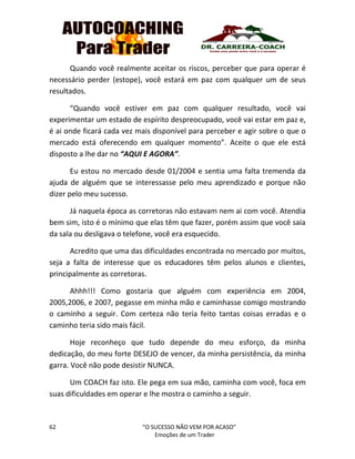62 “O SUCESSO NÃO VEM POR ACASO”
Emoções de um Trader
Quando você realmente aceitar os riscos, perceber que para operar é
necessário perder (estope), você estará em paz com qualquer um de seus
resultados.
“Quando você estiver em paz com qualquer resultado, você vai
experimentar um estado de espírito despreocupado, você vai estar em paz e,
é ai onde ficará cada vez mais disponível para perceber e agir sobre o que o
mercado está oferecendo em qualquer momento”. Aceite o que ele está
disposto a lhe dar no “AQUI E AGORA”.
Eu estou no mercado desde 01/2004 e sentia uma falta tremenda da
ajuda de alguém que se interessasse pelo meu aprendizado e porque não
dizer pelo meu sucesso.
Já naquela época as corretoras não estavam nem ai com você. Atendia
bem sim, isto é o mínimo que elas têm que fazer, porém assim que você saia
da sala ou desligava o telefone, você era esquecido.
Acredito que uma das dificuldades encontrada no mercado por muitos,
seja a falta de interesse que os educadores têm pelos alunos e clientes,
principalmente as corretoras.
Ahhh!!! Como gostaria que alguém com experiência em 2004,
2005,2006, e 2007, pegasse em minha mão e caminhasse comigo mostrando
o caminho a seguir. Com certeza não teria feito tantas coisas erradas e o
caminho teria sido mais fácil.
Hoje reconheço que tudo depende do meu esforço, da minha
dedicação, do meu forte DESEJO de vencer, da minha persistência, da minha
garra. Você não pode desistir NUNCA.
Um COACH faz isto. Ele pega em sua mão, caminha com você, foca em
suas dificuldades em operar e lhe mostra o caminho a seguir.
 