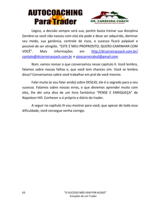 63 “O SUCESSO NÃO VEM POR ACASO”
Emoções de um Trader
Lógico, a decisão sempre será sua, porém basta treinar sua disciplina
(lembre-se você não nasceu com ela) ela pode e deve ser adquirida, dominar
seu medo, sua ganância, controle de risco, o sucesso ficará palpável e
possível de ser atingido. “ESTE É MEU PROPROSITO, QUERO CAMINHAR COM
VOCÊ”. Mais informações em http://drcarreiracoach.com.br/
contato@drcarreiracoach.com.br e atoscarreirabull@gmail.com
Bom, vamos revisar o que conversamos nesse capitulo II. Você lembra,
falamos sobre nossas falhas e, que você tem chances sim. Você se lembra
disso? Conversamos sobre você trabalhar em prol de você mesmo.
Falei muito (e vou falar ainda) sobre DESEJO, ele é o segredo para o seu
sucesso. Falamos sobre nossos erros, e que devemos aprender muito com
eles, lhe dei uma dica de um livro fantástico “PENSE E ENRIQUEÇA” de
Napoleon Hill. Conhecer a si próprio e diário do trader.
A seguir no capítulo III vou mostrar para você, que apesar de toda essa
dificuldade, você consegue venha comigo.
 