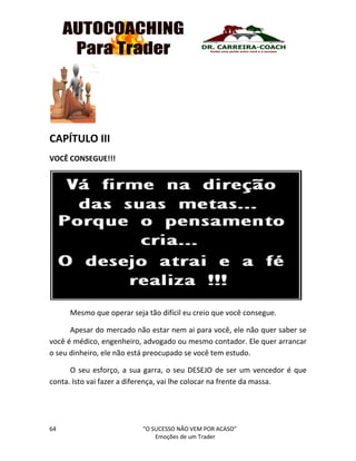 64 “O SUCESSO NÃO VEM POR ACASO”
Emoções de um Trader
CAPÍTULO III
VOCÊ CONSEGUE!!!
Mesmo que operar seja tão difícil eu creio que você consegue.
Apesar do mercado não estar nem ai para você, ele não quer saber se
você é médico, engenheiro, advogado ou mesmo contador. Ele quer arrancar
o seu dinheiro, ele não está preocupado se você tem estudo.
O seu esforço, a sua garra, o seu DESEJO de ser um vencedor é que
conta. Isto vai fazer a diferença, vai lhe colocar na frente da massa.
 