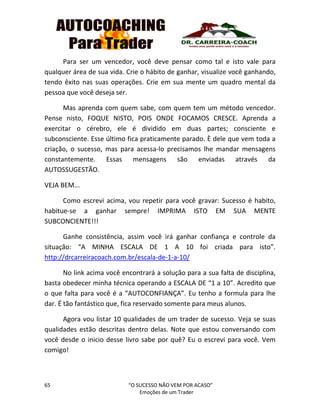 65 “O SUCESSO NÃO VEM POR ACASO”
Emoções de um Trader
Para ser um vencedor, você deve pensar como tal e isto vale para
qualquer área de sua vida. Crie o hábito de ganhar, visualize você ganhando,
tendo êxito nas suas operações. Crie em sua mente um quadro mental da
pessoa que você deseja ser.
Mas aprenda com quem sabe, com quem tem um método vencedor.
Pense nisto, FOQUE NISTO, POIS ONDE FOCAMOS CRESCE. Aprenda a
exercitar o cérebro, ele é dividido em duas partes; consciente e
subconsciente. Esse último fica praticamente parado. È dele que vem toda a
criação, o sucesso, mas para acessa-lo precisamos lhe mandar mensagens
constantemente. Essas mensagens são enviadas através da
AUTOSSUGESTÃO.
VEJA BEM...
Como escrevi acima, vou repetir para você gravar: Sucesso é habito,
habitue-se a ganhar sempre! IMPRIMA ISTO EM SUA MENTE
SUBCONCIENTE!!!
Ganhe consistência, assim você irá ganhar confiança e controle da
situação: “A MINHA ESCALA DE 1 A 10 foi criada para isto”.
http://drcarreiracoach.com.br/escala-de-1-a-10/
No link acima você encontrará a solução para a sua falta de disciplina,
basta obedecer minha técnica operando a ESCALA DE “1 a 10”. Acredito que
o que falta para você é a “AUTOCONFIANÇA”. Eu tenho a formula para lhe
dar. É tão fantástico que, fica reservado somente para meus alunos.
Agora vou listar 10 qualidades de um trader de sucesso. Veja se suas
qualidades estão descritas dentro delas. Note que estou conversando com
você desde o inicio desse livro sabe por quê? Eu o escrevi para você. Vem
comigo!
 