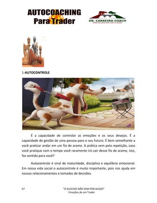 67 “O SUCESSO NÃO VEM POR ACASO”
Emoções de um Trader
1-AUTOCONTROLE
É a capacidade de controlar as emoções e os seus desejos. É a
capacidade de gestão de uma pessoa para o seu futuro. É bem semelhante a
você praticar andar em um fio de arame. A prática vem pela repetição, caso
você pratique com o tempo você raramente irá cair desse fio de arame, isto,
faz sentido para você?
Autocontrole é sinal de maturidade, disciplina e equilíbrio emocional.
Em nossa vida social o autocontrole é muito importante, pois nos ajuda em
nossos relacionamentos e tomadas de decisões.
 