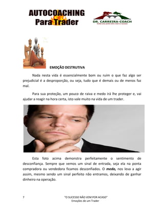 7 “O SUCESSO NÃO VEM POR ACASO”
Emoções de um Trader
EMOÇÃO DESTRUTIVA
Nada nesta vida é essencialmente bom ou ruim o que faz algo ser
prejudicial é a desproporção, ou seja, tudo que é demais ou de menos faz
mal.
Para sua proteção, um pouco de raiva e medo irá lhe proteger e, vai
ajudar a reagir na hora certa, isto vale muito na vida de um trader.
Esta foto acima demonstra perfeitamente o sentimento de
desconfiança. Sempre que vemos um sinal de entrada, seja ela na ponta
compradora ou vendedora ficamos desconfiados. O medo, nos leva a agir
assim, mesmo sendo um sinal perfeito não entramos, deixando de ganhar
dinheiro na operação.
 
