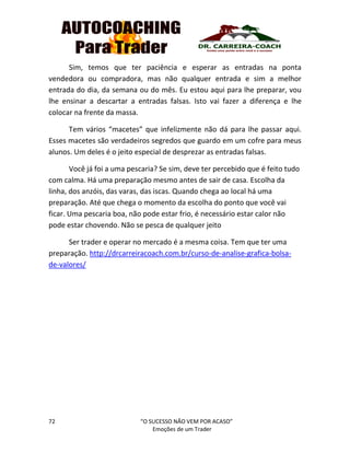 72 “O SUCESSO NÃO VEM POR ACASO”
Emoções de um Trader
Sim, temos que ter paciência e esperar as entradas na ponta
vendedora ou compradora, mas não qualquer entrada e sim a melhor
entrada do dia, da semana ou do mês. Eu estou aqui para lhe preparar, vou
lhe ensinar a descartar a entradas falsas. Isto vai fazer a diferença e lhe
colocar na frente da massa.
Tem vários “macetes” que infelizmente não dá para lhe passar aqui.
Esses macetes são verdadeiros segredos que guardo em um cofre para meus
alunos. Um deles é o jeito especial de desprezar as entradas falsas.
Você já foi a uma pescaria? Se sim, deve ter percebido que é feito tudo
com calma. Há uma preparação mesmo antes de sair de casa. Escolha da
linha, dos anzóis, das varas, das iscas. Quando chega ao local há uma
preparação. Até que chega o momento da escolha do ponto que você vai
ficar. Uma pescaria boa, não pode estar frio, é necessário estar calor não
pode estar chovendo. Não se pesca de qualquer jeito
Ser trader e operar no mercado é a mesma coisa. Tem que ter uma
preparação. http://drcarreiracoach.com.br/curso-de-analise-grafica-bolsa-
de-valores/
 