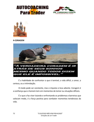 73 “O SUCESSO NÃO VEM POR ACASO”
Emoções de um Trader
4-CORAGEM
É a habilidade de confrontar o que é temível, a vida difícil, o amor, a
certeza, ou a intimidação.
O medo pode ser constante, mas o impulso o leva adiante. Coragem é
a confiança que o homem tem em momentos de temor ou situações difíceis.
É o que o faz viver lutando e enfrentando os problemas e barreiras que
colocam medo, é a força positiva para combater momentos tenebrosos da
vida.
 