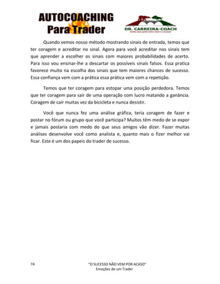 74 “O SUCESSO NÃO VEM POR ACASO”
Emoções de um Trader
Quando vemos nosso método mostrando sinais de entrada, temos que
ter coragem e acreditar no sinal. Agora para você acreditar nos sinais tem
que aprender a escolher os sinais com maiores probabilidades de acerto.
Para isso vou ensinar-lhe a descartar os possíveis sinais falsos. Essa pratica
favorece muito na escolha dos sinais que tem maiores chances de sucesso.
Essa confiança vem com a prática essa prática vem com a repetição.
Temos que ter coragem para estopar uma posição perdedora. Temos
que ter coragem para sair de uma operação com lucro matando a ganância.
Coragem de cair muitas vez da bicicleta e nunca desistir.
Você que nunca fez uma análise gráfica, teria coragem de fazer e
postar no fórum ou grupo que você participa? Muitos têm medo de se expor
e jamais postaria com medo do que seus amigos vão dizer. Fazer muitas
análises desenvolve você como analista e, quanto mais o fizer melhor vai
ficar. Este é um dos papeis do trader de sucesso.
 