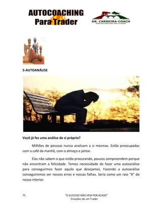 75 “O SUCESSO NÃO VEM POR ACASO”
Emoções de um Trader
5-AUTOANÁLISE
Você já fez uma análise de si próprio?
Milhões de pessoas nunca analisam a si mesmas. Estão preocupadas
com o café da manhã, com o almoço e jantar.
Elas não sabem o que estão procurando, poucos compreendem porque
não encontram a felicidade. Temos necessidade de fazer uma autoanálise
para conseguirmos fazer aquilo que desejamos. Fazendo a autoanálise
conseguiremos ver nossos erros e nossas falhas. Seria como um raio “X” do
nosso interior.
 