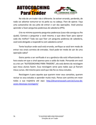 76 “O SUCESSO NÃO VEM POR ACASO”
Emoções de um Trader
Na vida de um trader não é diferente. Se estiver errando, perdendo, de
nada vai adiantar esmurrar-se no peito ou na cabeça. Pare de operar. Faça
uma autoanalise do seu jeito de entrar e sair das operações. Você precisa
aprender a fazer perguntas poderosas de sabedoria (PPS).
Crie no mínimo quarenta perguntas poderosas (caso não consiga eu lhe
ajudo). Comece a perguntar a você mesmo; o que devo fazer para operar
cada dia melhor? Toda vez que fizer um pergunta poderosa de sabedoria,
você está obrigado a respondê-la com sabedoria certo?
Tente localizar onde você está errando, verifique se você tem medo de
entrar nos sinais corretos de entradas. Você pode ter medo de sair de uma
operação sabia?
Outro ponto a ser verificado é se a ganância não está influenciando na
hora exata em que o sinal aparece para a saída do trade. Pensando em você
eu criei um “AUTOCOACHING PARA TRADERS”, ele está dentro da reciclagem
que meus alunos fazem. Essa reciclagem serve para todos que já fizeram
meus cursos. Até mesmo para você que não fez os meus estudos.
Reciclagem é para aqueles que querem rever seus conceitos, querem
revisar os seus estudos e aprender muito mais. Pense com carinho em rever
todas a sua trajetória até aqui. http://drcarreiracoach.com.br/curso-de-
acoes-ibovespa-reciclagem/
 