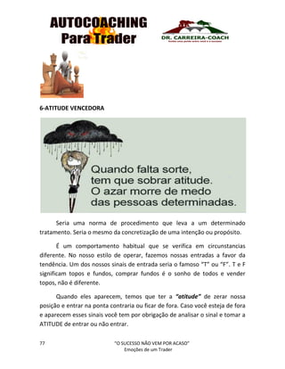 77 “O SUCESSO NÃO VEM POR ACASO”
Emoções de um Trader
6-ATITUDE VENCEDORA
Seria uma norma de procedimento que leva a um determinado
tratamento. Seria o mesmo da concretização de uma intenção ou propósito.
É um comportamento habitual que se verifica em circunstancias
diferente. No nosso estilo de operar, fazemos nossas entradas a favor da
tendência. Um dos nossos sinais de entrada seria o famoso “T” ou “F”. T e F
significam topos e fundos, comprar fundos é o sonho de todos e vender
topos, não é diferente.
Quando eles aparecem, temos que ter a “atitude” de zerar nossa
posição e entrar na ponta contraria ou ficar de fora. Caso você esteja de fora
e aparecem esses sinais você tem por obrigação de analisar o sinal e tomar a
ATITUDE de entrar ou não entrar.
 