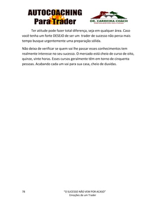 78 “O SUCESSO NÃO VEM POR ACASO”
Emoções de um Trader
Ter atitude pode fazer total diferença, seja em qualquer área. Caso
você tenha um forte DESEJO de ser um trader de sucesso não perca mais
tempo busque urgentemente uma preparação sólida.
Não deixa de verificar se quem vai lhe passar esses conhecimentos tem
realmente interesse no seu sucesso. O mercado está cheio de curso de oito,
quinze, vinte horas. Esses cursos geralmente têm em torno de cinquenta
pessoas. Acabando cada um vai para sua casa, cheio de duvidas.
 