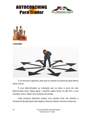 79 “O SUCESSO NÃO VEM POR ACASO”
Emoções de um Trader
7-DECISÃO
È um processo cognitivo, pelo qual se escolhe um plano de ação dentre
vários outros.
É uma determinação ou resolução que se toma a cerca de uma
determinada coisa. Regra geral, a decisão supõe iniciar ou pôr fim a uma
situação; isto é, impõe uma mudança de estado.
Todo processo decisório produz uma escolha final. No entanto a
tomada de decisão pode estar ligada a diversos fatores internos e externos.
 