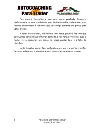 8 “O SUCESSO NÃO VEM POR ACASO”
Emoções de um Trader
Esta mesma desconfiança vale para nossa ganância. Entramos
perfeitamente no sinal e o dinheiro vem. O sinal de saída também vem, mas
ficamos desconfiados e achamos que vai corrigir somente um pouco para
voltar a subir.
A nossa desconfiança, juntamente com nossa ganância faz com que
devolvemos parte do que tínhamos ganhado. E não raro, devolvemos tudo e
muitas vezes perdemos um pouco do nosso capital. Isto, é a falta de
disciplina.
Neste trabalho, vamos falar profundamente sobre o que as emoções
fazem na vida de um operador/trader e, o que fazer para tentar resolver.
 