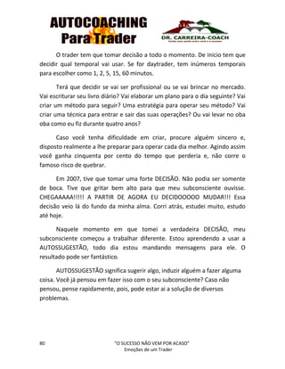 80 “O SUCESSO NÃO VEM POR ACASO”
Emoções de um Trader
O trader tem que tomar decisão a todo o momento. De inicio tem que
decidir qual temporal vai usar. Se for daytrader, tem inúmeros temporais
para escolher como 1, 2, 5, 15, 60 minutos.
Terá que decidir se vai ser profissional ou se vai brincar no mercado.
Vai escriturar seu livro diário? Vai elaborar um plano para o dia seguinte? Vai
criar um método para seguir? Uma estratégia para operar seu método? Vai
criar uma técnica para entrar e sair das suas operações? Ou vai levar no oba
oba como eu fiz durante quatro anos?
Caso você tenha dificuldade em criar, procure alguém sincero e,
disposto realmente a lhe preparar para operar cada dia melhor. Agindo assim
você ganha cinquenta por cento do tempo que perderia e, não corre o
famoso risco de quebrar.
Em 2007, tive que tomar uma forte DECISÃO. Não podia ser somente
de boca. Tive que gritar bem alto para que meu subconsciente ouvisse.
CHEGAAAAA!!!!! A PARTIR DE AGORA EU DECIDOOOOO MUDAR!!! Essa
decisão veio lá do fundo da minha alma. Corri atrás, estudei muito, estudo
até hoje.
Naquele momento em que tomei a verdadeira DECISÃO, meu
subconsciente começou a trabalhar diferente. Estou aprendendo a usar a
AUTOSSUGESTÃO, todo dia estou mandando mensagens para ele. O
resultado pode ser fantástico.
AUTOSSUGESTÃO significa sugerir algo, induzir alguém a fazer alguma
coisa. Você já pensou em fazer isso com o seu subconsciente? Caso não
pensou, pense rapidamente, pois, pode estar ai a solução de diversos
problemas.
 