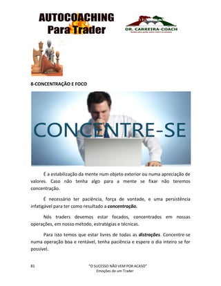 81 “O SUCESSO NÃO VEM POR ACASO”
Emoções de um Trader
8-CONCENTRAÇÃO E FOCO
É a estabilização da mente num objeto exterior ou numa apreciação de
valores. Caso não tenha algo para a mente se fixar não teremos
concentração.
É necessário ter paciência, força de vontade, e uma persistência
infatigável para ter como resultado a concentração.
Nós traders devemos estar focados, concentrados em nossas
operações, em nosso método, estratégias e técnicas.
Para isto temos que estar livres de todas as distrações. Concentre-se
numa operação boa e rentável, tenha paciência e espere o dia inteiro se for
possível.
 