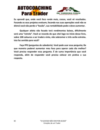 82 “O SUCESSO NÃO VEM POR ACASO”
Emoções de um Trader
Eu aprendi que, onde você foco rende mais, cresce, você vê resultados.
Focando os seus projetos evoluem, focando nas suas operações você não se
distrai você não perde o “busão”, sua rentabilidade pode e deve aumentar.
Qualquer atleta não focado terá rendimentos baixos, dificilmente
será uma “estrela”. Você se recorda do que citei logo no inicio desse livro,
sobre 100 calouros a ser traders vinte, vão sobreviver e três serão estrelas.
Isto faz sentido para você?
Faça PPS (perguntas de sabedoria). Você pode usar essa pergunta; De
que maneira poderei aumentar meu foco para operar cada dia melhor?
Você precisa responder essa pergunta. É de suma importância que você
responda, além de responder você precisa colocar em pratica a sua
resposta.
 