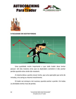 83 “O SUCESSO NÃO VEM POR ACASO”
Emoções de um Trader
9-FACILIDADE EM ACEITAR PERDAS
Uma qualidade muito importante e que todo trader deve tentar
possuir. Um dos maiores erros que os daytraders cometem é não aceitar
perdas quando estas ainda são razoáveis.
A maioria deixa a perda crescer tanto, que uma operação que seria de
intraday, vira swing ou mesmo investimento.
O trader vai começar a ter sucesso, quando aceitar a perder. Em todas
as atividades temos risco de perdas.
 